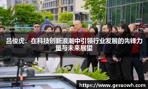 吕俊虎：在科技创新浪潮中引领行业发展的先锋力量与未来展望